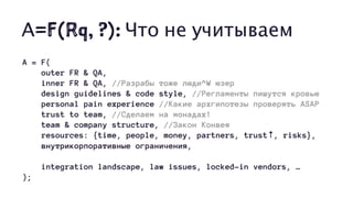 А=F(Rq, ?): Что не учитываем
A = F(
outer FR & QA,
inner FR & QA, //Разрабы тоже люди^W юзер
design guidelines & code style, //Регламенты пишутся кровью
personal pain experience //Какие архгипотезы проверять ASAP
trust to team, //Сделаем на монадах!
team & company structure, //Закон Конвея
resources: {time, people, money, partners, trust↑, risks},
внутрикорпоративные ограничения,
integration landscape, law issues, locked-in vendors, …
);
 