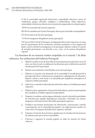 116
LOS MOVIMIENTOS VECINALES
y las reformas democráticas en Venezuela, 1958-1998
I) Por la comunidad organizada (Asovecinos, comunidades educativas, juntas de
condominio, grupos culturales, ecológicos o ambientalistas, clubes deportivos,
comunidades eclesiásticas y demás entes comunitarios organizados en cada parroquia).
II) Por los concejales del circuito respectivo.
III) Por los miembros de la Junta Parroquial, electos para el período correspondiente.
IV) Por los Jueces de Paz de la parroquia.
V) Por los integrantes del gabinete técnico parroquial.
VI) Y por el Jefe Civil de la Parroquia, los diputados del circuito respectivo; así como
por los representantes de los ministerios, institutos autónomos u otros órganos del
poder central y distrital con programas en la parroquia. Quienes tendrán el carácter
de invitados permanentes -con derecho a voz y voto-, en las sesiones del gobierno
regional.
Las funciones de esa instancia estaban estipuladas en el artículo 7 de dicha
ordenanza. Son atribuciones del Gobierno Parroquial:
a.	 Elaborar un plan rector de desarrollo de la parroquia para los próximos cinco (5)
años, con base al cual se establecerán las decisiones para la definición anual del
situado general de la parroquia.
b.	 Realizar una evaluación anual del plan rector de la parroquia.
c.	 Elaborar en atención a las demandas de la comunidad el situado general de la
parroquia (de obras e infraestructura, programas y subprogramas de educación,
deporte, cultura y otras áreas) a ser ejecutados por el gobierno municipal en el
respectivo ámbito parroquial.
d.	 Supervisar y controlar la adecuada ejecución de las obras en el ámbito parroquial
respectivo.
e.	 Elaborar y hacer seguimiento a la ejecución de los planes y proyectos parroquiales
de la alcaldía en el ámbito espacial correspondiente.
f.	 Proponer y coordinar con los órganos del poder central y distrital las prioridades
de inversión para aquellas dependencias nacionales o distritales con asiento,
programas o funciones dentro del ámbito parroquial respectivo.
g.	 Establecer mecanismos permanentes de información, comunicación, consulta
y participación con la comunidad parroquial y sus organizaciones sociales; así
como estas y los órganos del poder local, regional y nacional.
h.	 Fomentar el ejercicio de la iniciativa popular para la introducción de proyectos
de ordenanza por parte de las comunidades.
i.	 Convocar y organizar la consulta popular en todas las materias de interés
colectivo.
 
