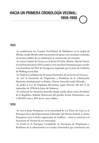 HACIA UN PRIMERA CRONOLOGÍA VECINAL:
1958-1998

1958
-Se establecieron los Comités Pro-Defensa de Pobladores en la ciudad de
Mérida, estado Mérida como mecanismos de apoyo a las invasiones realizadas
en terrenos baldíos de esa ciudad para la construcción de viviendas.
-Se creó el Comité de Vecinos en el Barrio El Güire (Baruta, Distrito Sucre),
el cual funcionó hasta 1959 cuando se creó una Junta Promejoras para acceder
a los beneficios del Plan de Emergencia impulsado por la Junta de Gobierno
de Wolfang Larrazábal.
-Se fundó la Confederación de Juntas Promejoras de los barrios de Caracas.
-Se creó la Asociación de Propietarios y Residentes de la urbanización
Horizonte (Asohorizonte) en Boleíta, Distrito Sucre del estado Miranda.
-Se probó la Ley de Propiedad Horizontal, según Decreto 365 del 15 de
septiembre de 1958 de la Junta de Gobierno.
-Se realizaron las elecciones generales donde resulta electo como Presidente
de la República, Rómulo Betancourt del partido Acción Democrática, con
1.284.092 votos y 49% de los votos válidos.
1959
-Se creó la Junta Promejoras en la comunidad de Los Flores de Catia en la
Parroquia Sucre del Departamento Libertador del Distrito Federal. La Junta
Promejoras sería el núcleo organizador de Asoflores , como se conocería a la
Asociación de Vecinos de esa comunidad.
-Se fundó en la Parroquia Caraballeda, la Asociación de Propietarios y
Residentes de la urbanización Los Corales (Asocorales) que constituiría una
 