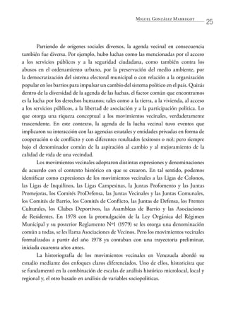 Miguel González Marregot
25
Partiendo de orígenes sociales diversos, la agenda vecinal en consecuencia
también fue diversa. Por ejemplo, hubo luchas como las mencionadas por el acceso
a los servicios públicos y a la seguridad ciudadana, como también contra los
abusos en el ordenamiento urbano, por la preservación del medio ambiente, por
la democratización del sistema electoral municipal o con relación a la organización
popular en los barrios para impulsar un cambio del sistema político en el país. Quizás
dentro de la diversidad de la agenda de las luchas, el factor común que encontramos
es la lucha por los derechos humanos; tales como a la tierra, a la vivienda, al acceso
a los servicios públicos, a la libertad de asociación y a la participación política. Lo
que otorga una riqueza conceptual a los movimientos vecinales, verdaderamente
trascendente. En este contexto, la agenda de la lucha vecinal tuvo eventos que
implicaron su interacción con las agencias estatales y entidades privadas en forma de
cooperación o de conflicto y con diferentes resultados (exitosos o no); pero siempre
bajo el denominador común de la aspiración al cambio y al mejoramiento de la
calidad de vida de una vecindad.
Los movimientos vecinales adoptaron distintas expresiones y denominaciones
de acuerdo con el contexto histórico en que se crearon. En tal sentido, podemos
identificar como expresiones de los movimientos vecinales a las Ligas de Colonos,
las Ligas de Inquilinos, las Ligas Campesinas, la Juntas Profomento y las Juntas
Promejoras, los Comités ProDefensa, las Juntas Vecinales y las Juntas Comunales,
los Comités de Barrio, los Comités de Conflicto, las Juntas de Defensa, los Frentes
Culturales, los Clubes Deportivos, las Asambleas de Barrio y las Asociaciones
de Residentes. En 1978 con la promulgación de la Ley Orgánica del Régimen
Municipal y su posterior Reglamento Nº1 (1979) se les otorga una denominación
común a todas, se les llama Asociaciones de Vecinos. Pero los movimientos vecinales
formalizados a partir del año 1978 ya contaban con una trayectoria preliminar,
iniciada cuarenta años antes.
La historiografía de los movimientos vecinales en Venezuela abordó su
estudio mediante dos enfoques claros diferenciados. Uno de ellos, historicista que
se fundamentó en la combinación de escalas de análisis histórico microlocal, local y
regional y, el otro basado en análisis de variables sociopolíticas.
 