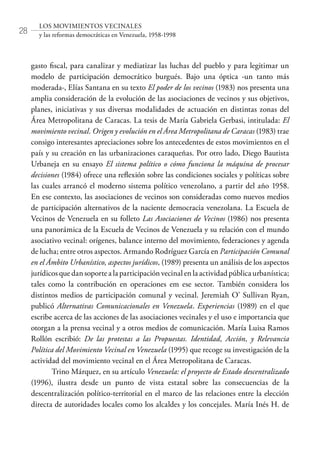 28
LOS MOVIMIENTOS VECINALES
y las reformas democráticas en Venezuela, 1958-1998
gasto fiscal, para canalizar y mediatizar las luchas del pueblo y para legitimar un
modelo de participación democrático burgués. Bajo una óptica -un tanto más
moderada-, Elías Santana en su texto El poder de los vecinos (1983) nos presenta una
amplia consideración de la evolución de las asociaciones de vecinos y sus objetivos,
planes, iniciativas y sus diversas modalidades de actuación en distintas zonas del
Área Metropolitana de Caracas. La tesis de María Gabriela Gerbasi, intitulada: El
movimiento vecinal. Origen y evolución en el Área Metropolitana de Caracas (1983) trae
consigo interesantes apreciaciones sobre los antecedentes de estos movimientos en el
país y su creación en las urbanizaciones caraqueñas. Por otro lado, Diego Bautista
Urbaneja en su ensayo El sistema político o cómo funciona la máquina de procesar
decisiones (1984) ofrece una reflexión sobre las condiciones sociales y políticas sobre
las cuales arrancó el moderno sistema político venezolano, a partir del año 1958.
En ese contexto, las asociaciones de vecinos son consideradas como nuevos medios
de participación alternativos de la naciente democracia venezolana. La Escuela de
Vecinos de Venezuela en su folleto Las Asociaciones de Vecinos (1986) nos presenta
una panorámica de la Escuela de Vecinos de Venezuela y su relación con el mundo
asociativo vecinal: orígenes, balance interno del movimiento, federaciones y agenda
de lucha; entre otros aspectos. Armando Rodríguez García en Participación Comunal
en el Ámbito Urbanístico, aspectos jurídicos, (1989) presenta un análisis de los aspectos
jurídicos que dan soporte a la participación vecinal en la actividad pública urbanística;
tales como la contribución en operaciones em ese sector. También considera los
distintos medios de participación comunal y vecinal. Jeremiah O’ Sullivan Ryan,
publicó Alternativas Comunicacionales en Venezuela. Experiencias (1989) en el que
escribe acerca de las acciones de las asociaciones vecinales y el uso e importancia que
otorgan a la prensa vecinal y a otros medios de comunicación. María Luisa Ramos
Rollón escribió: De las protestas a las Propuestas. Identidad, Acción, y Relevancia
Política del Movimiento Vecinal en Venezuela (1995) que recoge su investigación de la
actividad del movimiento vecinal en el Área Metropolitana de Caracas.
Trino Márquez, en su artículo Venezuela: el proyecto de Estado descentralizado
(1996), ilustra desde un punto de vista estatal sobre las consecuencias de la
descentralización político-territorial en el marco de las relaciones entre la elección
directa de autoridades locales como los alcaldes y los concejales. María Inés H. de
 