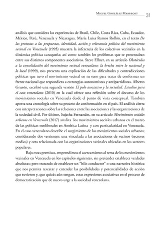 Miguel González Marregot
31
análisis que considera las experiencias de Brasil, Chile, Costa Rica, Cuba, Ecuador,
México, Perú, Venezuela y Nicaragua. María Luisa Ramos Rollón, en el texto De
las protestas a las propuestas, identidad, acción y relevancia política del movimiento
vecinal en Venezuela (1995) muestra la inferencia de los colectivos vecinales en la
dinámica política caraqueña; así como también los problemas que se presentaban
entre sus distintos componentes asociativos. Steve Ellner, en su artículo Obstáculos
a la consolidación del movimiento vecinal venezolano: la brecha entre lo nacional y
lo local (1999), nos presenta una explicación de las dificultades y contradicciones
políticas que tuvo el movimiento vecinal en su seno para tratar de conformar un
frente nacional que respondiera a estrategias autonomistas y antipartidistas. Alberto
Grusón, escribió una segunda versión El polo asociativo y la sociedad. Estudios para
el caso venezolano (2010) en la cual ofrece una reflexión sobre el decurso de los
movimientos sociales en Venezuela desde el punto de vista conceptual. También
aporta una cronología sobre su proceso de conformación en el país. El análisis cierra
con interpretaciones sobre las relaciones entre las asociaciones y las organizaciones de
la sociedad civil. Por último, Sujatha Fernandes, en su artículo Movimientos sociales
urbanos en Venezuela (2017) analiza los movimientos sociales urbanos en el marco
de las políticas neoliberales en América Latina y con particularidad en Venezuela.
En el caso venezolano describe el surgimiento de los movimientos sociales urbanos;
considerando dos vertientes: una vinculada a las asociaciones de vecinos (sectores
medios) y otra relacionada con las organizaciones vecinales ubicadas en los sectores
populares.
Bajo estas premisas, emprendimos el acercamiento al tema de los movimientos
vecinales en Venezuela en los capítulos siguientes, sin pretender establecer verdades
absolutas; pero tratando de establecer un “hilo conductor” o una narrativa histórica
que nos permita rescatar y entender las posibilidades y potencialidades de acción
que tuvieron y, que quizás aún tengan, estas expresiones asociativas en el proceso de
democratización que de nuevo urge a la sociedad venezolana.
 