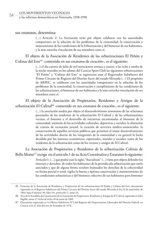 54
LOS MOVIMIENTOS VECINALES
y las reformas democráticas en Venezuela, 1958-1998
sus estatutos, determina:
(…) Artículo 2: La Asociación tiene por objeto colaborar con las autoridades
competentes en la solución de los problemas de la comunidad; la conservación y
mejoramiento de las condiciones de la Urbanización y del bienestar de sus habitantes,
y la más estrecha vinculación de sus miembros entre sí.
El objeto de la Asociación de Residentes de las urbanizaciones El Peñón y
Colinas del Este45
-contenido en sus estatutos de creación-, es el siguiente:
(…) el día catorce de julio de mil novecientos sesenta y cuatro, a las ocho y media de
la noche reunidos en los salones del Caracas Sport Club las siguientes urbanizaciones
“El Peñón” y “Colinas del Este” se registraron ante el Registrador Subalterno del
Primer Circuito de Registro del Distrito Sucre del estado Miranda (…) El propósito
de ARPEC, es colaborar con las autoridades competentes en la solución de los
problemas de la comunidad, la conservación y cumplimiento de las condiciones de
las urbanizaciones, el bienestar de sus habitantes y la más estrecha vinculación de sus
miembros entre sí.
El objeto de la Asociación de Propietarios, Residentes y Amigos de la
urbanización El Cafetal46
-contenido en sus estatutos de creación-, es el siguiente:
(…) la asociación tendrá por objeto el desenvolvimiento armonioso de las relaciones
personales de los residentes de la urbanización El Cafetal y de las urbanizaciones
vecinas, el fomento y el desarrollo de iniciativas encaminadas al bienestar de la
comunidad, estímulo de las actividades culturales, deportivas y sociales, la obtención
de centros de recreación juvenil, la creación de servicios médico-asistenciales, la
conservación de aquellos servicios públicos que permitan el mejor desenvolvimiento
de las actividades diarias de los integrantes de la comunidad y en general la lucha
decidida por los intereses económicos, espirituales, morales y sociales; tanto de los
residentes de la urbanización como de los vecinos y amigos de El Cafetal.
La Asociación de Propietarios y Residentes de la urbanización Colinas de
Bello Monte47
recoge en el artículo 1 de su Acta Constitutiva y Estatutos lo siguiente:
Artículo 1: (…) que podrá usar la siglas “Asocolinas” (…) tiene por objeto defender los
intereses y derechos de todos los habitantes de la preindicada urbanización que estén
asociados y que de alguna forma resulten lesionados los derechos de la colectividad
en forma parcial o total; vigilar la buena y óptima conservación y mantenimiento de
las condiciones urbanísticas y del bienestar colectivo de sus habitantes para fomentar
45	 Estatutos de la Asociación de Residentes y Propietarios de las urbanizaciones El Peñón y Colinas del Este, documento
registrado en el Registro Subalterno del Primer Circuito del Distrito Sucre del estado Miranda el día 24 de septiembre de
1964, bajo el número 38, folio 191, protocolo 1°, tomo 24,
46	 Acta de la Asamblea de Constitución de la Asociación de Propietarios, Residentes y Amigos de El Cafetal, registrada en folio
ilegible, tomo 47, fecha de fecha 28 de junio de 1969.
47	 Documento registrado en la Oficina Subalterna N°2 del Registro del Departamento Libertador del Distrito Federal, en
Caracas a los 21 días del mes de diciembre de 1970.
 