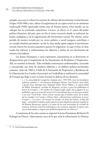58
LOS MOVIMIENTOS VECINALES
y las reformas democráticas en Venezuela, 1958-1998
ejemplo, una cosa es valorar las acciones de reforma del movimiento vecinal durante
el lapso 1970-1980 y otra, ubicar el surgimiento de ese sujeto social en un momento
inadecuado (1961), ignorando treinta años de historia previa. Otro detalle, en ese
enfoque fue su acentuado centralismo. Caracas, en efecto, es el centro del poder
político financiero del país, pero no fue el único escenario donde se realizaron las
luchas ciudadanas y de la organización del movimiento vecinal. Por último, tomar
partido de manera cerrada por un sector político o social tampoco contribuye a
un estudio histórico pertinente: no fue la clase media quien originó el movimiento
vecinal, fueron los sectores populares quienes lo originaron. Lo que sí hizo, la clase
media fue refrescar y redimensionar los objetivos y luchas de ese movimiento de
manera trascendente.
Las Juntas Promejoras y otras expresiones comunitarias ni se detuvieron ni
desaparecieron por el surgimiento de las Asociaciones de Residentes y Propietarios.
Allí, no terminó su historia. Tales entidades continuaron conformándose, actuando
y coexistiendo con otras de similares objetivos y en ámbitos político-territoriales
comunes. Antes de 1960 y, al lado de la Asociación de Propietarios y Residentes de
la Urbanización Los Corales (Asocorales) en Caraballeda se conformó la comunidad
de Corapal que llegó a crear su Junta Vecinal en defensa de sus derechos.
(…) La comunidad de Corapal fue fundada entre 1957-1958, entre los fundadores
podemos nombrar a : los hermanos Rodríguez Barrera, José Ramón, Justo Rada
y Juanita Soto, Eduviges Sojo, Napoleón Smith, Néstor Millán y su esposa Isabel
de Millán Amundaray, oriundos de Margarita, así poco a poco fue poblándose el
barrio de Corapal (…) El nombre de Corapal surgió, según dicen algunos de sus
pobladores, que una vecina del sector Los Corales planteó que se le diera por nombre
a esa zona “Coral Park”. Otros vecinos cuentan que el nombre nació de la fusión
de los vocablos: Los Corales y Palmar Oeste, urbanizaciones colindantes al sector
Corapal. (…) La zona l de Corapal no contaba con Junta de Vecinos, el líder del
lugar, señor Julián Landaeta, quien repartía terrenos ilegalmente durante el gobierno
de Rómulo Betancourt, gracias a la unión de los más necesitados de vivienda de
entonces, lucharon contra los latifundistas y los vencieron, logrando recuperar estas
tierras desocupadas y vírgenes para poblarlas legalmente con esfuerzo.57
A comienzos de los años sesenta se organizó la Junta Promejoras del barrio El
Pedregal en Chacao relativamente cerca de lo que sería la urbanización La Floresta
57	 En www.Lavozdecorapal.blogspot.com
 