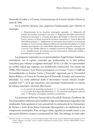 Miguel González Marregot
101
Desarrollo (Cendes) y el Consejo Latinoamericano de Ciencias Sociales (Clacso en
junio de 1986.
En la ponencia destacan once propuestas fundamentales para reformar el
municipio.
1.- Mantenimiento de las elecciones municipales separadas, 2.- Reducción del
período del mandato municipal a tres años, 3.- Reducción del ámbito territorial de
competencia municipal, 4.- Creación de la figura del Alcalde, 5.- Elección universal,
directa, secreta y en forma nominal de las Juntas Comunales, 6.- Crear la figura del
referéndum principal, 7.- Implementar un mecanismo que permita la revocación de
mandato, 8.- Crear en forma obligatoria Oficinas de Atención al Ciudadano, 9.- Darle
verdadera participación a las comunidades organizadas en la gestión municipal, 10.-
Convertir a los cabildos abiertos en verdaderas instancias de debate y participación
y, 11.- Establecimiento de sanciones para los funcionarios, incluyendo alcaldes y
concejales que no cumplan con la ley.
Las propuestas expresadas en esa oportunidad por Ángel Enrique Zambrano,
coincidieron con el espíritu renovador que predominaba en la élite política
venezolana para reformar el régimen municipal. Al fin y al cabo, no representaban
un cambio radical que supusiera una modificación institucional. Ese mismo año
(1986), Elías Santana y Luis Perrone participaron en el evento “Crisis y Conflictos
Socioambientales en América Latina y Venezuela” organizado por la Universidad
Simón Bolívar y el Centro de Estudios para el Desarrollo (Cendes) con la ponencia
intitulada: “La visión ambiental desde el movimiento vecinal: relación Estado-
sociedad civil”125
, en la que expusieron cinco peticiones fundamentales en materia
de reforma municipal y electoral. Ellas fueron:
1.- La creación de municipios autónomos. 2.- La creación de la figura del alcalde.,
3.- La creación de la figura del referéndum. 4.- Las elecciones municipales, cada tres
años. 5.- Elecciones municipales nominales por planchas.
Las posiciones de Perrone, Santana (de La Escuela de Vecinos) y Zambrano (de
Facur) guardaban coherencia; pero también (y algo muy importante) aseguraban más
moderación. Atrás quedaron el voto uninominal, la estatización de las Asociaciones
de Vecinos; a través de las Juntas Comunales (Parroquiales) o la redefinición de las
competencias municipales. Esto, sin lugar a duda, significó un notable avance y una
adecuación definitiva al marco constitucional de 1961. Sin embargo, la visión sobre
125	Elías Santana y Luis Perrone, La Visión Ambiental desde el Movimiento Vecinal. Relación Estado Sociedad Civil en
“Estado, Ambiente y Sociedad”, Crisis y Conflictos Ambientales en América Latina. 201-318. USB/CENDES. Caracas-
Venezuela, 1991.
 