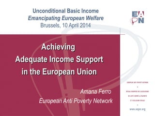 Unconditional Basic Income
Emancipating European Welfare
Brussels, 10 April 2014
AchievingAchieving
Adequate Income SupportAdequate Income Support
in the European Unionin the European Union
Amana Ferro
European Anti Poverty Network
 