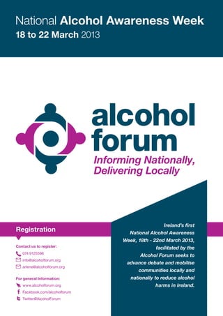 National Alcohol Awareness Week
18 to 22 March 2013




                                                Ireland’s first
Registration                     National Alcohol Awareness
                               Week, 18th - 22nd March 2013,
Contact us to register:                      facilitated by the
   074 9125596
                                      Alcohol Forum seeks to
   info@alcoholforum.org
                                advance debate and mobilise
   arlene@alcoholforum.org
                                     communities locally and
For general Information:          nationally to reduce alcohol
   www.alcoholforum.org                     harms in Ireland.
   Facebook.com/alcoholforum
   Twitter@AlcoholForum
 