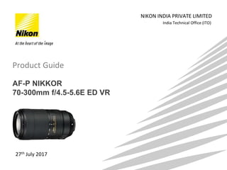 India Technical Office (ITO)
NIKON INDIA PRIVATE LIMITED
27th July 2017
AF-P NIKKOR
70-300mm f/4.5-5.6E ED VR
Product Guide
 