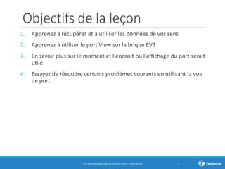 Objectifs de la leçon
1. Apprenez à récupérer et à utiliser les données de vos sens
2. Apprenez à utiliser le port View sur la brique EV3
3. En savoir plus sur le moment et l'endroit où l'affichage du port serait
utile
4. Essayez de résoudre certains problèmes courants en utilisant la vue
de port
© EV3LESSONS.COM, 2016, (LAST EDIT: 7/04/2016) 2
 