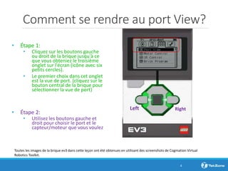 Comment se rendre au port View?
• Étape 1:
• Cliquez sur les boutons gauche
ou droit de la brique jusqu'à ce
que vous obteniez le troisième
onglet sur l'écran (icône avec six
petits cercles).
• Le premier choix dans cet onglet
est la vue de port. (cliquez sur le
bouton central de la brique pour
sélectionner la vue de port)
• Étape 2:
• Utilisez les boutons gauche et
droit pour choisir le port et le
capteur/moteur que vous voulez
4
RightLeft
Toutes les images de la brique ev3 dans cette leçon ont été obtenues en utilisant des screenshots de Cogmation Virtual
Robotics Toolkit.
 