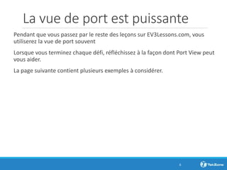 La vue de port est puissante
Pendant que vous passez par le reste des leçons sur EV3Lessons.com, vous
utiliserez la vue de port souvent
Lorsque vous terminez chaque défi, réfléchissez à la façon dont Port View peut
vous aider.
La page suivante contient plusieurs exemples à considérer.
6
 