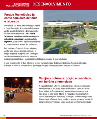 10 PRESTANDO CONTAS | Secretaria de Comunicação Social
Varejões noturnos: opção e qualidade
em horário diferenciado
A população terá até julho três opções de varejão noturno para aproveitar.
Além do Parque da Uva, que já recebe os feirantes há 2 anos, e o da Vila
Arens (ao lado do Complexo Argos), agora a cidade contará com uma
nova opção no Vetor Oeste. O bairro do Parque Eloy Chaves terá a feira
noturna a partir de julho. O anúncio já foi feito pela Secretaria de Agricultura,
Abastecimento e Turismo. Com o varejão, as pessoas têm a oportunidade de
comprar alimentos frescos e a preços acessíveis num horário diferenciado.
Desenvolvimentocomo estamos
mudando a sua cidade
Parque Tecnológico já
conta com área definida
e recursos
Uma área de 215 mil m² já foi definida para receber
o Parque Tecnológico. A iniciativa da Prefeitura de
Jundiaí favorece diretamente o desenvolvimento
do setor industrial da cidade. Com o Parque
Tecnólogico, o município contará com empresas
dedicadas à pesquisas para os mais variados
segmentos, o que aumenta a qualidade do emprego
e, consequentemente, a renda dos jundiaienses.
Pela iniciativa, o Governo do Estado selecionou
Jundiaí para receber recursos destinados à
criação do parque - que prevê ainda a formação
de mão-de-obra especializada com o apoio de
outras entidades do Estado e associada às incubadoras de empresas de base tecnológica.
A ação vai ao encontro de duas atitudes do governo municipal: criação do Conselho de Ciência, Tecnologia e Inovação
e também do Fundo de Apoio à Ciência, Tecnologia e Inovação - ambos já aprovados pela Câmara Municipal
 