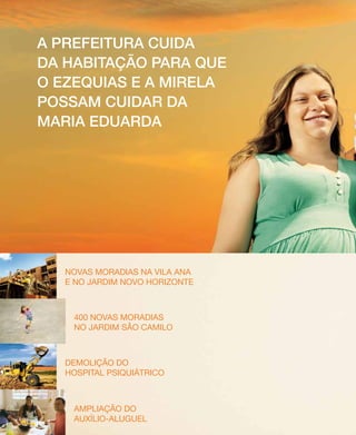 12 PRESTANDO CONTAS | Secretaria de Comunicação Social
Novas moradias na Vila Ana
e no jardim Novo Horizonte
400 novas moradias
no jardim São Camilo
Demolição do
Hospital Psiquiátrico
Ampliação do
Auxílio-Aluguel
A prefeitura cuida
da Habitação para que
o ezequias e a mirela
possam cuidar da
maria eduarda
 