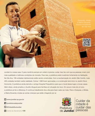 13PRESTANDO CONTAS | Secretaria de Comunicação Social
Jundiaí é a nossa casa. E para mantê-la sempre em ordem é preciso cuidar. Isso faz com que as pessoas vivam com
mais qualidade e melhores condições de moradia. Para isso, a prefeitura está investindo fortemente na habitação.
Na Vila Ana, 108 unidades habitacionais estão sendo construídas. Com a reurbanização do Jardim São Camilo, mais
400 unidades também serão realidade. Outras 1.088 foram aprovadas, e a construção terá início no Jardim Novo
Horizonte. A prefeitura ainda demoliu o antigo Hospital Psiquiátrico para que o local desse lugar a novas casas.
Além disso, ainda ampliou o Auxílio-Aluguel para famílias em situação de risco. Em pouco mais de um ano,
a prefeitura já fez a diferença. E continua trabalhando dia a dia para fazer cada vez mais. Para o Ezequias, a Mirela,
a Maria Eduarda e todas as outras crianças que estão chegando por aí.
Central de Atendimento 156
/prefeituradejundiai
@CidadeDeJundiai
www.jundiai.sp.gov.br
Ezequias, Mirela
e Maria Eduarda,
futuros moradores
da Vila Ana
 