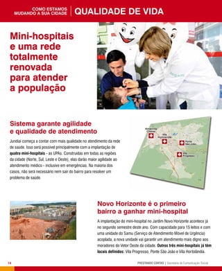 14 PRESTANDO CONTAS | Secretaria de Comunicação Social
Sistema garante agilidade
e qualidade de atendimento
Jundiaí começa a contar com mais qualidade no atendimento da rede
de saúde. Isso será possível principalmente com a implantação de
quatro mini-hospitais - as UPAs. Construídas em todas as regiões
da cidade (Norte, Sul, Leste e Oeste), elas darão maior agilidade ao
atendimento médico - inclusive em emergências. Na maioria dos
casos, não será necessário nem sair do bairro para resolver um
problema de saúde.
Novo Horizonte é o primeiro
bairro a ganhar mini-hospital
A implantação do mini-hospital no Jardim Novo Horizonte acontece já
no segundo semestre deste ano. Com capacidade para 15 leitos e com
uma unidade do Samu (Serviço de Atendimento Móvel de Urgência)
acoplada, a nova unidade vai garantir um atendimento mais digno aos
moradores do Vetor Oeste da cidade. Outros três mini-hospitais já têm
locais definidos: Vila Progresso, Ponte São João e Vila Hortolândia.
Mini-hospitais
e uma rede
totalmente
renovada
para atender
a população
Qualidade de vidacomo estamos
mudando a sua cidade
 