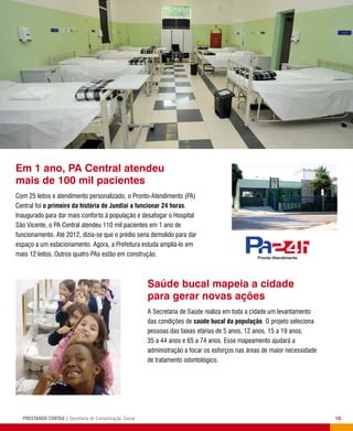 15PRESTANDO CONTAS | Secretaria de Comunicação Social
Saúde bucal mapeia a cidade
para gerar novas ações
A Secretaria de Saúde realiza em toda a cidade um levantamento
das condições de saúde bucal da população. O projeto seleciona
pessoas das faixas etárias de 5 anos, 12 anos, 15 a 19 anos,
35 a 44 anos e 65 a 74 anos. Esse mapeamento ajudará a
administração a focar os esforços nas áreas de maior necessidade
de tratamento odontológico.
Em 1 ano, PA Central atendeu
mais de 100 mil pacientes
Com 25 leitos e atendimento personalizado, o Pronto-Atendimento (PA)
Central foi o primeiro da história de Jundiaí a funcionar 24 horas.
Inaugurado para dar mais conforto à população e desafogar o Hospital
São Vicente, o PA Central atendeu 110 mil pacientes em 1 ano de
funcionamento. Até 2012, dizia-se que o prédio seria demolido para dar
espaço a um estacionamento. Agora, a Prefeitura estuda ampliá-lo em
mais 12 leitos. Outros quatro PAs estão em construção. Pronto Atendimento
Pronto Atendim
 