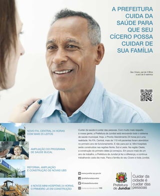 Seu Cícero, pai de 3 filhos
e avô de 9 netinhos
Central de Atendimento 156
/prefeituradejundiai
@CidadeDeJundiai
www.jundiai.sp.gov.br
Cuidar da saúde é cuidar das pessoas. Com muito mais respeito
à nossa gente, a Prefeitura de Jundiaí está renovando todo o sistema
de saúde municipal. Hoje, o Pronto Atendimento 24 horas já é uma
realidade. No P.A. Central, mais de 110 mil pacientes foram atendidos
no primeiro ano de funcionamento. E não para por aí. Mini-hospitais
serão construídos nas regiões Norte, Sul e Leste. Na região Oeste,
a construção do primeiro deles já começou. Em pouco mais de um
ano de trabalho, a Prefeitura de Jundiaí já fez a diferença, e continua
trabalhando cada dia mais. Para a família do seu Cícero e toda Jundiaí.
A prefeitura
cuida da
Saúde para
que Seu
cícero possa
cuidar de
sua família
Ampliação do Programa
de Saúde Bucal
Reforma, ampliação
e construção de novas UBS
4 novos mini-hospitais 24 horas,
o primeiro já em construção
Novo P.A. Central 24 horas
com mais 25 leitos
 