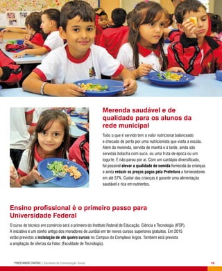 19PRESTANDO CONTAS | Secretaria de Comunicação Social
Merenda saudável e de
qualidade para os alunos da
rede municipal
Tudo o que é servido tem o valor nutricional balanceado
e checado de perto por uma nutricionista que visita a escola.
Além da merenda, servida de manhã e à tarde, ainda são
servidas bolacha com suco, ou uma fruta de época ou um
iogurte. E não parou por aí. Com um cardápio diversificado,
foi possível elevar a qualidade de comida fornecida às crianças
e ainda reduzir os preços pagos pela Prefeitura a fornecedores
em até 57%. Cuidar das crianças é garantir uma alimentação
saudável e rica em nutrientes.
Ensino profissional é o primeiro passo para
Universidade Federal
O curso de técnico em comércio será o primeiro do Instituto Federal de Educação, Ciência e Tecnologia (IFSP).
A iniciativa é um sonho antigo dos moradores de Jundiaí em ter novos cursos superiores gratuitos. Em 2015
estão previstas a instalação de até quatro cursos no Campus do Complexo Argos. Também está prevista
a ampliação de ofertas da Fatec (Faculdade de Tecnologia).
 