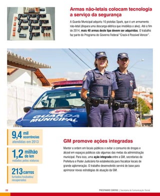 22 PRESTANDO CONTAS | Secretaria de Comunicação Social
Armas não-letais colocam tecnologia
a serviço da segurança
A Guarda Municipal adquiriu 10 pistolas Spark, que é um armamento
não-letal (dispara uma descarga elétrica que imobiliza o alvo). Até o fim
de 2014, mais 40 armas deste tipo devem ser adquiridas. O trabalho
faz parte do Programa do Governo Federal “Crack é Possível Vencer”.
GM promove ações integradas
Manter a ordem em locais públicos e evitar o consumo de drogas e
álcool em espaços públicos são algumas das metas da administração
municipal. Para isso, uma ação integrada entre a GM, secretarias da
Prefeitura e Poder Judiciário foi estabelecida para fiscalizar locais de
grande aglomeração. O trabalho desenvolvido servirá de base para
aprimorar novas estratégias de atuação da GM.
9,4mil
ocorrências
atendidas em 2013
1,2milhão
de km
rodados pelas viaturas
213carros
furtados/roubados/
recuperados
 