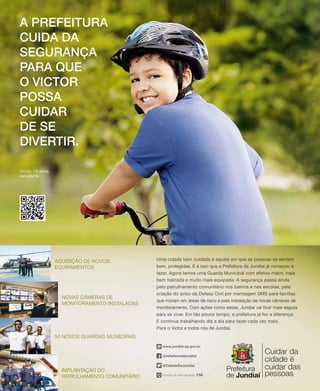 A prefeitura
cuida da
Segurança
para que
o Victor
possa
cuidar
de se
divertir.
Victor, 13 anos,
estudante
Central de Atendimento 156
/prefeituradejundiai
@CidadeDeJundiai
www.jundiai.sp.gov.br
Uma cidade bem cuidada é aquela em que as pessoas se sentem
bem, protegidas. E é isso que a Prefeitura de Jundiaí já começou a
fazer. Agora temos uma Guarda Municipal com efetivo maior, mais
bem treinada e muito mais equipada. A segurança passa ainda
pelo patrulhamento comunitário nos bairros e nas escolas, pela
criação do aviso da Defesa Civil por mensagem SMS para famílias
que moram em áreas de risco e pela instalação de novas câmeras de
monitoramento. Com ações como essas, Jundiaí vai ficar mais segura
para se viver. Em tão pouco tempo, a prefeitura já fez a diferença.
E continua trabalhando dia a dia para fazer cada vez mais.
Para o Victor e todos nós de Jundiaí.
Novas câmeras de
monitoramento instaladas
50 novos guardas municipais
Implantação do
patrulhamento comunitário
Aquisição de novos
equipamentos
 
