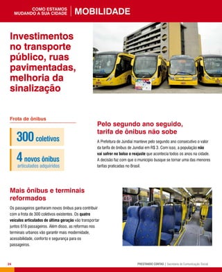 24 PRESTANDO CONTAS | Secretaria de Comunicação Social
Pelo segundo ano seguido,
tarifa de ônibus não sobe
A Prefeitura de Jundiaí manteve pelo segundo ano consecutivo o valor
da tarifa de ônibus de Jundiaí em R$ 3. Com isso, a população não
vai sofrer no bolso o reajuste que acontecia todos os anos na cidade.
A decisão faz com que o município busque se tornar uma das menores
tarifas praticadas no Brasil.
Mais ônibus e terminais
reformados
Os passageiros ganharam novos ônibus para contribuir
com a frota de 300 coletivos existentes. Os quatro
veículos articulados de última geração vão transportar
juntos 616 passageiros. Além disso, as reformas nos
terminais urbanos vão garantir mais modernidade,
acessibilidade, conforto e segurança para os
passageiros.
Frota de ônibus
300coletivos
4novos ônibus
articulados adquiridos
Investimentos
no transporte
público, ruas
pavimentadas,
melhoria da
sinalização
Mobilidadecomo estamos
mudando a sua cidade
 