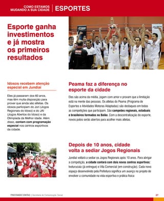 27PRESTANDO CONTAS | Secretaria de Comunicação Social
Peama faz a diferença no
esporte da cidade
Eles são acima da média, jogam com amor e provam que a limitação
está na mente das pessoas. Os atletas do Peama (Programa de
Esportes e Atividades Motoras Adaptadas) são destaques em todas
as competições que participam. São campeões regionais, estaduais
e brasileiros formados no Bolão. Com a descentralização do esporte,
novos polos serão abertos para acolher mais atletas.
Depois de 10 anos, cidade
volta a sediar Jogos Regionais
Jundiaí voltará a sediar os Jogos Regionais após 10 anos. Para abrigar
a competição, a cidade contará com dois novos centros esportivos:
Ivoturucaia (já entregue) e Vila Comercial (em construção). Cada novo
espaço desenvolvido pela Prefeitura significa um avanço no projeto de
envolver a comunidade na vida esportiva e prática física
Idosos recebem atenção
especial em Jundiaí
Eles já passaram dos 60 anos,
mas têm muita disposição para
provar que ainda são atletas. Os
idosos participam do Jori (Jogos
Regionais do Idoso) e do JAI
(Jogos Abertos do Idoso) e da
Olimpíada da Melhor idade. Além
disso, contam com programação
especial nos centros esportivos
da cidade.
Esporte ganha
investimentos
e já mostra
os primeiros
resultados
Esportescomo estamos
mudando a sua cidade
 