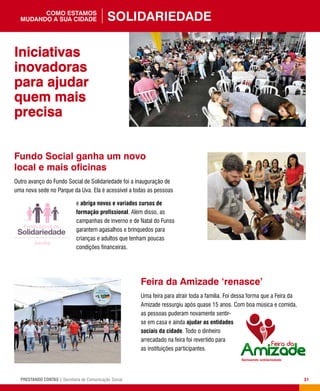 31PRESTANDO CONTAS | Secretaria de Comunicação Social
Feira da Amizade ‘renasce’
Uma feira para atrair toda a família. Foi dessa forma que a Feira da
Amizade ressurgiu após quase 15 anos. Com boa música e comida,
as pessoas puderam novamente sentir-
se em casa e ainda ajudar as entidades
sociais da cidade. Todo o dinheiro
arrecadado na feira foi revertido para
as instituições participantes.
Fundo Social ganha um novo
local e mais oficinas
Outro avanço do Fundo Social de Solidariedade foi a inauguração de
uma nova sede no Parque da Uva. Ela é acessível a todas as pessoas
e abriga novos e variados cursos de
formação profissional. Além disso, as
campanhas de inverno e de Natal do Funss
garantem agasalhos e brinquedos para
crianças e adultos que tenham poucas
condições financeiras.
Iniciativas
inovadoras
para ajudar
quem mais
precisa
Solidariedadecomo estamos
mudando a sua cidade
 