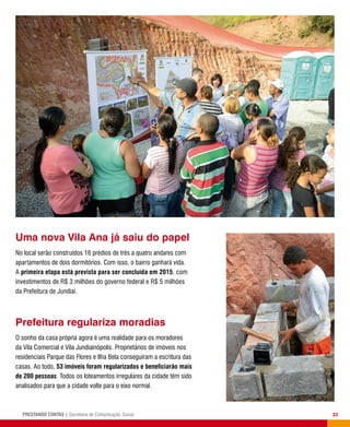 33PRESTANDO CONTAS | Secretaria de Comunicação Social
Prefeitura regulariza moradias
O sonho da casa própria agora é uma realidade para os moradores
da Vila Comercial e Vila Jundiainópolis. Proprietários de imóveis nos
residenciais Parque das Flores e Ilha Bela conseguiram a escritura das
casas. Ao todo, 53 imóveis foram regularizados e beneficiarão mais
de 200 pessoas. Todos os loteamentos irregulares da cidade têm sido
analisados para que a cidade volte para o eixo normal.
Uma nova Vila Ana já saiu do papel
No local serão construídos 16 prédios de três a quatro andares com
apartamentos de dois dormitórios. Com isso, o bairro ganhará vida.
A primeira etapa está prevista para ser concluída em 2015, com
investimentos de R$ 3 milhões do governo federal e R$ 5 milhões
da Prefeitura de Jundiaí.
 