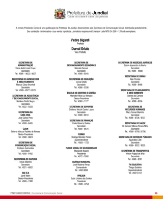 35PRESTANDO CONTAS | Secretaria de Comunicação Social
Pedro Bigardi
Prefeito
SECRETARIA DE
Administração
Denis André José Crupe
Secretário
Tel.: 4589 - 8622 / 8627
SECRETARIA DE Agricultura
e Abastecimento
Marcos César Brunholi
Secretário
Tel.: 4589 - 8577 / 8578
SECRETARIA DE Assistência
e Desenvolvimento Social
Marilena Perdiz Negro
Secretária
Tel.: 4522 - 0333
SECRETARIA DA
Casa Civil
José Carlos Pires
Secretário
Tel.: 4589 - 8405
CIJUN
Gilberto Marcus Paulielo de Novaes
Diretor-Presidente
Tel.: 4589 - 8824
SECRETARIA DE
Comunicação Social
Cristiano Guimarães
Secretário
Tel.: 4589 - 8402
SECRETARIA DE Cultura
Tércio Marinho
Secretário
Tel.: 4521 - 6922
DAE S/A
Jamil Yatim
Diretor-Presidente
Tel.: 4589 - 1300
SECRETARIA DE
Desenvolvimento Econômico
Marcelo Cereser
Secretário
Tel.: 4589 - 8545
SECRETARIA DE Educação
Durval Orlato
Secretário
Tel.: 4588 - 5338
Escola de Governo e Gestão
Marcelo Felicio Lo Monaco
Diretor-Presidente
Tel.: 4583 - 1177
SECRETARIA DE Esportes
Cristiano Vecchi Castro Lopes
Secretário
Tel.: 4589 - 8916
SECRETARIA DE Finanças
Paulo Roberto Galvão
Secretário
Tel.: 4589 - 8676
Fumas
Rodrigo Mendes Pereira
Superintendente
Tel.: 4583 - 1722
Fundo Social de Solidariedade
Margarete Bigardi
Presidente
Tel.: 4522 - 7860
Guarda Municipal
José Roberto Ferraz
Comandante
Tel.: 4492-9090
IPREJUN
Eudis Urbano dos Santos
Presidente
Tel.: 4589 - 8754
SECRETARIA DE Negócios Jurídicos
Edson Aparecido da Rocha
Secretário
Tel.: 4589 - 8500
SECRETARIA DE Obras
Alan Piccolo
Secretário
Tel.: 4589 - 8466
SECRETARIA DE Planejamento
e Meio Ambiente
Daniela da Camara
Secretária
Tel.: 4589 - 8556
SECRETARIA DE
Recursos Humanos
Mary Fornari Marinho
Secretária
Tel.: 4589 - 8736 / 8737
SECRETARIA DE Saúde
Dr. Gerson Vilhena Pereira Filho
Secretário
Tel.: 4589 - 8795 / 8796
SECRETARIA DE Serviços Públicos
Aguinaldo Leite
Secretário
Tel.: 4589- 8522 / 8525
SECRETARIA DE Transportes
Wilson Folgozi de Brito
Secretário
Tel.: 4589 - 8781
TV Educativa
Thiago Godinho
Superintendente
Tel.: 4587-5151
A revista Prestando Contas é uma publicação da Prefeitura de Jundiaí, desenvolvido pela Secretaria de Comunicação Social, distribuída gratuitamente.
Seu conteúdo é informativo e sua venda é proibida. Jornalista responsável Emerson Leite MTB 34.290 - 120 mil exemplares.
Durval Orlato
Vice Prefeito
 