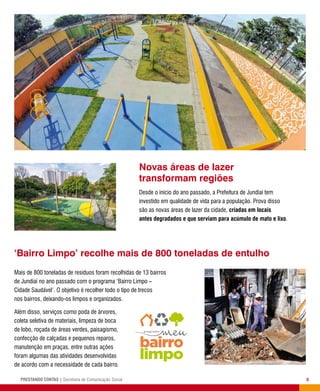 5PRESTANDO CONTAS | Secretaria de Comunicação Social
‘Bairro Limpo’ recolhe mais de 800 toneladas de entulho
Novas áreas de lazer
transformam regiões
Desde o início do ano passado, a Prefeitura de Jundiaí tem
investido em qualidade de vida para a população. Prova disso
são as novas áreas de lazer da cidade, criadas em locais
antes degradados e que serviam para acúmulo de mato e lixo.
Mais de 800 toneladas de resíduos foram recolhidas de 13 bairros
de Jundiaí no ano passado com o programa ‘Bairro Limpo –
Cidade Saudável’. O objetivo é recolher todo o tipo de trecos
nos bairros, deixando-os limpos e organizados.
Além disso, serviços como poda de árvores,
coleta seletiva de materiais, limpeza de boca
de lobo, roçada de áreas verdes, paisagismo,
confecção de calçadas e pequenos reparos,
manutenção em praças, entre outras ações
foram algumas das atividades desenvolvidas
de acordo com a necessidade de cada bairro.
 