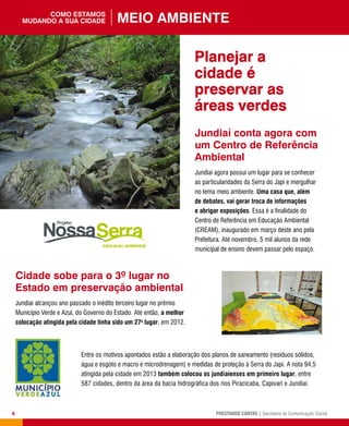 6 PRESTANDO CONTAS | Secretaria de Comunicação Social
Jundiaí conta agora com
um Centro de Referência
Ambiental
Jundiaí agora possui um lugar para se conhecer
as particularidades da Serra do Japi e mergulhar
no tema meio ambiente. Uma casa que, além
de debates, vai gerar troca de informações
e abrigar exposições. Essa é a finalidade do
Centro de Referência em Educação Ambiental
(CREAM), inaugurado em março deste ano pela
Prefeitura. Até novembro, 5 mil alunos da rede
municipal de ensino devem passar pelo espaço.
Cidade sobe para o 3º lugar no
Estado em preservação ambiental
Jundiaí alcançou ano passado o inédito terceiro lugar no prêmio
Município Verde e Azul, do Governo do Estado. Até então, a melhor
colocação atingida pela cidade tinha sido um 27o
lugar, em 2012.
Planejar a
cidade é
preservar as
áreas verdes
Entre os motivos apontados estão a elaboração dos planos de saneamento (resíduos sólidos,
água e esgoto e macro e microdrenagem) e medidas de proteção à Serra do Japi. A nota 94,5
atingida pela cidade em 2013 também colocou os jundiaienses em primeiro lugar, entre
587 cidades, dentro da área da bacia hidrográfica dos rios Piracicaba, Capivari e Jundiaí.
Meio Ambientecomo estamos
mudando a sua cidade
 