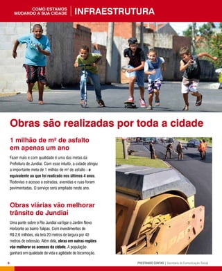 8 PRESTANDO CONTAS | Secretaria de Comunicação Social
1 milhão de m² de asfalto
em apenas um ano
Fazer mais e com qualidade é uma das metas da
Prefeitura de Jundiaí. Com esse intuito, a cidade atingiu
a importante meta de 1 milhão de m2
de asfalto - o
equivalente ao que foi realizado nos últimos 4 anos.
Rodovias e acesso a estradas, avenidas e ruas foram
pavimentadas. O serviço será ampliado neste ano.
Obras viárias vão melhorar
trânsito de Jundiaí
Uma ponte sobre o Rio Jundiaí vai ligar o Jardim Novo
Horizonte ao bairro Tulipas. Com investimentos de
R$ 2,6 milhões, ela terá 20 metros de largura por 40
metros de extensão. Além dela, obras em outras regiões
vão melhorar os acessos da cidade. A população
ganhará em qualidade de vida e agilidade de locomoção.
Infraestruturacomo estamos
mudando a sua cidade
Obras são realizadas por toda a cidade
 