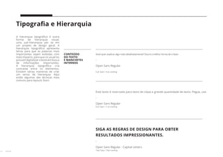 27 // 38
Tipografia e Hierarquia
A hierarquia tipográfica é outra
forma de hierarquia visual,
uma sub-hierarquia per se em
um projeto de design geral. A
hierarquia tipográfica apresenta
letras para que as palavras mais
importantes sejam exibidas com
mais impacto, para que os usuários
possamdigitalizarotextoembusca
de informações importantes.
A hierarquia tipográfica cria
contraste entre os elementos.
Existem várias maneiras de criar
um senso de hierarquia. Aqui
estão algumas das técnicas mais
comuns para layouts Start.
CONTEÚDO
DO TEXTO
E MANCHETES
INTERNOS
Você quer explicar algo mais detalhadamente? Esta é a melhor forma de o fazer.
-
Open Sans Regular
6 pt Type / 9 pt Leading
Este texto é reservado para texto de cópia e grande quantidade de texto. Pegue, use.
-
Open Sans Regular
8 pt Type / 11 pt Leading
SIGA AS REGRAS DE DESIGN PARA OBTER
RESULTADOS IMPRESSIONANTES.
-
Open Sans Regular - Capital Letters
10pt Type / 10pt Leading
 