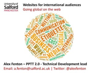 Websites for international audiences
Going global on the web
Alex Fenton – PPTT 2.0 - Technical Development lead
Email: a.fenton@salford.ac.uk | Twitter: @alexfenton
 
