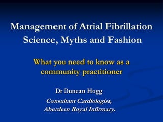 Management of Atrial FibrillationScience, Myths and Fashion  What you need to know as a community practitioner Dr Duncan Hogg Consultant Cardiologist,  Aberdeen Royal Infirmary. 