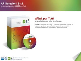 AF Soluzioni S.r.l.
Le Verticalizzazioni: AFLINK per Tutti




                                                         per Tutti
                                         Una soluzione per tutte le esigenze.

                                                  è un prodotto per tutti ed è in grado di soddisfare le richieste più
                                         esigenti di ogni tipo di Azienda/Mercato grazie alla sua particolare
                                         caratteristica di adeguarsi ed evolversi al passo con il Cliente.
 