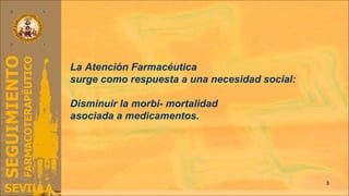La Atención Farmacéutica  surge como respuesta a una necesidad social: Disminuir la morbi- mortalidad  asociada a medicamentos. 