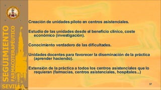II. Implantación Creación de unidades piloto en centros asistenciales. Estudio de las unidades desde el beneficio clínico, coste económico (investigación). Conocimiento verdadero de las dificultades. Unidades docentes para favorecer la diseminación de la práctica (aprender haciendo). Extensión de la práctica a todos los centros asistenciales que lo requieran (farmacias, centros asistenciales, hospitales...) 