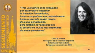 “ Tras veinticinco años trabajando  por desarrollar e implantar  la Atención Farmacéutica,  hemos comprobado que probablemente  hemos avanzado mucho menos  de lo que pensábamos,  pero también hoy sabemos que  el desafío era mucho más importante  de lo que preveíamos”. Linda M. Strand.  I Congreso de la Sociedad Española  de Farmacia Comunitaria.  Tarragona, noviembre de 2004 