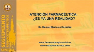 ATENCIÓN FARMACÉUTICA:  ¿ES YA UNA REALIDAD? Dr. Manuel Machuca González Grupo de Investigación en Farmacoterapia y Atención Farmacéutica Universidad de Sevilla (CTS- 528) www.farmacoterapiasocial.es www.manuelmachuca.com 