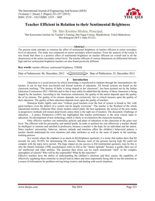 The International Journal of Engineering And Science (IJES)
||Volume|| 1 ||Issue|| 2 ||Pages|| 221-227 ||2012||
ISSN: 2319 – 1813 ISBN: 2319 – 1805

        Teacher Efficient in Relation to their Sentimental Brightness
                                        1
                                            Dr. Shri Krishna Mishra, Principal,
       1
        Shri Kanwartara Institute for Teacher‟s Training, Shri Nagar Colony, Mandleshwar, Tehsil-Maheshwar,
                                         Dist.Khargone (M.P.), India 451221,


------------------------------------------------------------------Abstract--------------------------------------------------------------
The present study attempts to examine the effect of sentimental brightness on teacher efficient at senior secondary
level of education. The study was conducted on senior secondary school teachers. From the analysis of the result, it
was found that there is a positive effect of sentimental brightness on teacher efficient (as overall and in all the
dimensions) at the senior secondary school level. The teacher efficient of various dimensions on differential between
high and low sentimental brightness teachers are also found positively different.

Key words: teacher efficient, sentimental brightness, TERSB
--------------------------------------------------------------------------------------------------------------------------------------------
Date of Submission: 06, December, 2012                                               Date of Publication: 25, December 2012
--------------------------------------------------------------------------------------------------------------------------------------------
                                                          I     Introduction
          Education is a social process by which knowledge is transferred to students through the intermediaries, the
teacher. It can be had from non-formal and formal systems of education. All formal systems are based on the
classroom teaching. “The destiny of India is being shaped in her classroom”, has been pointed out by the Indian
Education Commission (IEC-1964-66) and to that it may safely be added that the destiny of these classroom is being
shaped by the teachers. According to the American commission, the quality of the nation depends upon the quality
the of its citizens. The quality of its citizens depends, not exclusively, but in critical measure upon the quality of
their education. The quality of their education depends more upon the quality of teachers.
          Humayan Kabir rightly said once “without good teachers even the best of system is bound to fail, with
good teachers, even the defects of a system can be largely overcome”. The teacher is the flywheel of the whole
educational machine. Elaborate blue- prints modem school plant, the best equipment, the newest of the new media
or progressive methods will remain dead fossils unless there is the right use of teachers. The document. Challenge of
education – A policy Perspective (1985) has highlighted that teacher performance is the most crucial input in
education. No development of new technology which is likely to revolutionize the classroom teaching.
          Only effective teachers can materialize policies and plans of education in the classroom at the grass root
level. The efficient with his personality and mental health. In order to perform his role effectively a teacher should
be intelligent in emotion and satisfied in profession, because a teacher is the hope for an individual and the nation.
Since teachers‟ personality, behavior, interest, attitude and emotions effect the children‟s behavioral pattern, a
teacher should understand his own emotions and other attributes as well as the same of pupils in the teaching-
learning process.
          In a society where the emphasis is so much on IQ (brightness quotient), it is ironic that studies show that IQ
account for only 10-20% for determining life success. Because most of the persons having high IQ could not
compete with the topsy turvy person. The huge impact on me success is EQ (sentimental quotient), may be this is
why the Daniel Goleman (1996, psychologist) refers to EQ as the “master aptitude” because it guides there use of
our intellectual and other abilities. The question then arises can we teach sentimental “skill” in the complex
atmosphere of schools? Who will be the responsible? What be the outcomes?
Effective teachers have the ability of understanding the children‟s emotions and their causes, the capability of
effectively regulating these emotions in oneself and in others and most importantly being able to use the emotions as
a source of information for problem-solving being creative and dealing with social situations.




www.theijes.com                                                The IJES                                                         Page 221
 
