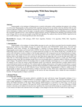 I nternational Journal Of Computational Engineering Research (ijceronline.com) Vol. 2 Issue. 7



                                   Steganography With Data Integrity
                                                             Deepali
                                         Depart ment of Co mputer Science and Engineering
                                                  PEC Un iversity of Technology
                                                           , Chandigarh


Abstract
          Steganography is the technique of hiding private or sensitive information within something that appears to be nothing
out of the usual. Steganography is often confused with cryptology because the two are similar in the way that they both are used
to protect important information. The d ifference between the two is that Steganography involves hiding informat ion so it appe ars
that no information is hidden at all. In this paper, we describe method of Steganography based on embedding encrypted message
bits using RSA Algorith m in the 1st least significant (LSB Technique) and last 4 significant bits (Modulus 4 bit technique) of t he
pixel of image. Here we also provide integrity using MD5 hash algorithm. The analysis shows that the PSNR is improved in the
case of LSB technique. Use of hash algorithm provides data integrity.

Keywords:Data integrity, LSB technique, MD5 Hash Algorithm, Modulus 4 bit algorithm, PSNR, RSA A lgorith m,
Steganography

1. Introduction:
          Steganography is the technique of writing hidden messages in such a way that no one apart from the intended recipient
knows of the existence of the hidden message. It is taken from Greek word “STEGA NOS” which means “Covered” and
“GRA PHIE “wh ich mean “Writ ing”. So, Steganography is a method of covering important informat ion behind an imag e.
Steganography ancient origins can be traced back to 440 BC, fro m the Histories of Herodotus. Demeratus sent a warning about a
forthcoming attack to Greece by writing it on a wooden panel and covering it in wax. Du ring World War 2 invisible ink was
used to write information on pieces of paper so that the paper appeared to the average person as just being blank pieces of paper.
Liquids such as milk, v inegar and fruit juices were used, because when each one of these substances are heated they darken and
become visible to the human eye It is not a rule that we must hide data in image files only; we can also hide data in MP3 and
Video files too. When hiding informat ion inside images the LSB (Least Significant Byte) method is usually used. When hiding
informat ion inside Audio files the technique usually used is low bit encoding which is somewhat similar to LSB that is generally
used in Images. The problem with low bit encoding is that it is usually noticeable to the human ear, so it is a rather risky method
for someone to use if they are trying to mask information inside of an audio file. Spread Spectrum is another method used to
conceal informat ion inside of an audio file. Th is method works by adding random noises to the signal, the information is conceal
inside a carrier and spread across the frequency spectrum. When in formation is hidden inside video the program or person hiding
the informat ion will usually use the DCT (Discrete Cosine Transform) method. Steganography in Videos is similar to that of
Steganography in Images, apart from information is hidden in each frame of video. When only a small amount of information is
hidden inside of video it generally isn‟t noticeable at all, however the more in formation that is hidden the more noticeable it
becomes. So Steganography in Images is preferred.

2. Related Work:
2.1 Ls b Insertion Method
          The least significant bit insertion method is probably the most well known image Stenography technique. It is a
common, simp le approach to embed in formation in a graphical image file. Unfortunately, it is extremely vulnerable to attacks,
such as image manipulation. A simple conversion fro m a GIF or BMP fo rmat to a lossy compression format such as JPEG can
destroy the hidden information in the image. When applying 4LSB techniques to each bytes of a 8-bit image, one bit can be
encoded to each pixel. Any changes in the pixel b its will be indiscernible to the human eye. The main advantage of 4LSB
insertion is that data can be hidden in the last four least significant bits of pixel and still the human eye would be unable to notice
it. Care needs to be taken in the selection of the cover image, so that changes to the data will not be visible in the stego-image.




Issn 2250-3005(online)                              November| 2012                                                  Page   190
 