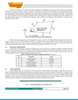 I nternational Journal Of Computational Engineering Research (ijceronline.com) Vol. 2 Issue. 8



           The type of element to be used in the analysis influences the exactness and acc uracy of the results to a great extent.
Literature rev iew and examination of peer researchers’ works show that PLANE42, 2-D elements with axisymmetric behavior
have been conveniently used in the numerical analysis of axisymmetric forming process. This element is capable of representing
the large deflection effect with plastic capabilit ies. This element can be used either as a plane element (plane stress or plane strain)
or as an axisymmet ric element. The element is defined by four nodes having two degrees o f freedom at each node: translations in
the nodal x and y directions. The element has plasticity, creep, swelling, stress stiffening, large deflect ion, and large str ain
capabilit ies. [10],[11],[12]




                                         Fig. 6: PLANE 42, 2-D Structural Soli d Element

        Element size p lays an important role throughout a simu lation. Element size affects both the computation time and the
accuracy of the results. The blank should be meshed finer enough in order to get acceptable results. However, the increase in
number of ele ments results in a drastic increase in computational time. In the presented study in order to achieve good results, size
of element is for model nu mber 1 taken as 1.53 mm and for model nu mber 2 it is taken as 2.525 mm.

5.4      MATERIAL PROPERTIES
         The material of back p lates is mild steel IS 2062 grade. It was selected as a structural, non-linear, isotropic hardening
material model in the presented ANSYS simulation. Material properties like yield stress, Modulus of elasticity, Poisson’s ratio etc,
which are required for fem simu lation are obtained fro m various authentic literature. Tools are assumed as rig id, so there is no need
to define material, however the material of punch and die is tool steel.
                               Table 2: Mechanical Properties of mil d steel IS 2062 : source [13]
                         Sr.
                                               Properties                                 Value
                         No.
                          1                 Tensile Strength                             410 M Pa
                          2                   Yield St ress                              250 M Pa
                          3               Modulus of elasticity                          200 GPa
                          4                  Poisson’s Ratio                               0.3
                          5               Friction Coefficient                             0.1

5.5      ANS YS MES HING
         A quad mapped mesh was generated on all areas apart fro m the punch/die which is taken as rig id. This was done to
achieve a higher nu mber o f elements along this line so a solution using contact conditions could be found easier. The figure 16 and
17 shows meshed model of the problem. 4 node PLA NE42, 2-D elements is used to mesh the structure. The mapped mesh is good
for accurate results as well as for graphical representation which is not proper with free mesh. An expansion option available with
ANSYS is used to represent in the three dimensional space. Nu mber of elements in the mesh for model nu mber 1 and 2 are 468
and 158 respectively. Nu mber of nodes for model number 1 and 2 are 1669 and 639 respectively.




                                         Fig. 7: ANS YS meshing for the bank (side view)


||Issn 2250-3005(online)||                             ||December||2012||                                             Page 233
 