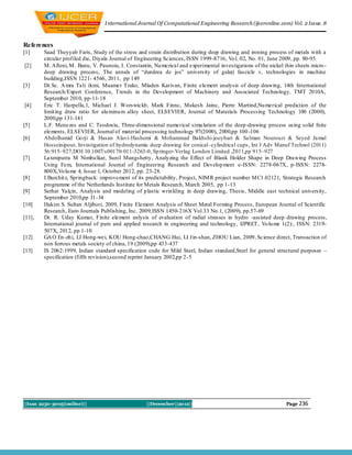 I nternational Journal Of Computational Engineering Research (ijceronline.com) Vol. 2 Issue. 8



References
[1]     Saad Theyyab Faris, Study of the stress and strain distribution during deep drawing and ironing process of metals with a
        circular profiled die, Diyala Journal of Engineering Sciences, ISSN 1999 -8716, Vo l. 02, No. 01, June 2009, pp. 80-95
[2]     M. Afteni, M . Banu, V. Paunoiu, I. Constantin, Nu merical and experimental investigations of the nickel thin sheets micro -
        deep drawing process, The annals of “dunărea de jos” university of galaţi fascicle v, technologies in machine
        building,ISSN 1221- 4566, 2011, pp 149
[3]     Dr.Sc. A mra Tali ikmi, Muamer Trako, Mladen Karivan, Finite element analysis of deep drawing, 14th International
        Research/Expert Conference, Trends in the Development of Machinery and Associated Technology, TMT 2010A,
        September 2010, pp-11-18
[4]     Eric T. Harpella,1, Michael J. Worswickb, Mark Finnc, Mukesh Jainc, Pierre Martind,Nu merical prediction of the
        limit ing draw ratio for alu minu m alloy sheet, ELSEVIER, Journal of Materials Processing Technology 100 (2000),
        2000,pp 131-141
[5]     L.F. Menezes and C. Teodosiu, Three-dimensional numerical simu lation of the deep-drawing process using solid fnite
        elements, ELSEVIER, Journal of material processing technology 97(2000), 2000,pp 100 -106
[6]     Abdolhamid Go rji & Hasan Alavi-Hashemi & Mohammad Bakhshi-jooybari & Salman Nourouzi & Seyed Jamal
        Hosseinipour, Investigation of hydrodynamic deep drawing for conical–cylindrical cups, Int J Adv Manuf Technol (2011)
        56:915–927,DOI 10.1007/s00170-011-3263-0, Sp ringer-Verlag London Limited ,2011,pp 915–927
[7]     Laxmiputra M Nimbalkar, Sunil Mangshetty, Analyzing the Effect of Blank Holder Shape in Deep Drawing Process
        Using Fem, International Journal of Engineering Research and Develop ment e-ISSN: 2278-067X, p-ISSN: 2278-
        800X,Vo lu me 4, Issue 1, October 2012, pp. 23-28.
[8]     I.Burchit z, Springback: improvement of its predictability, Project, NIM R project number M C1.02121, Strategic Research
        programme of the Netherlands Institute for Metals Research, March 2005, pp 1-13
[9]     Serhat Yalçin, Analysis and modeling of p lastic wrin kling in deep drawing, Thesis, Middle east technical university,
        September 2010,pp 31-34
[10]    Hakim S. Sultan Aljibori, 2009, Finite Element Analysis of Sheet Metal Forming Process, European Journal of Scientific
        Research, Euro Journals Publishing, Inc. 2009,ISSN 1450-216X Vol.33 No.1, (2009), pp.57-69
[11],   Dr. R. Uday Kumar, Finite element anlysis of evaluation of radial stresses in hydro -assisted deep drawing process,
        International journal of pure and applied research in engineering and technology, IJPRET, Vo lu me 1(2):, ISSN: 2319-
        507X, 2012, pp 1-10
[12]    GA O En -zh i, LI Hong-wei, KOU Hong-chao,CHANG Hui, LI Jin-shan, ZHOU Lian, 2009, Science direct, Transaction of
        non ferrous metals society of china, 19 (2009),pp 433-437
[13]    IS 2062:1999, Indian standard specification code for Mild Steel, Indian standard,Steel for general structural purposes –
        specification (fifth revision),second reprint January 2002,pp 2 -5 3, 20




||Issn 2250-3005(online)||                          ||December||2012||                                            Page 236
 