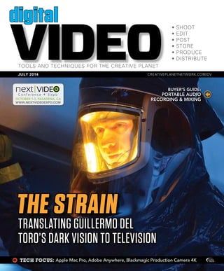 X TECH FOCUS: Apple Mac Pro, Adobe Anywhere, Blackmagic Production Camera 4K
VIDEO
digital
JULY 2014
OCTOBER 1-3, PASADENA, CA
WWW.NEXTVIDEOEXPO.COM
THE STRAIN
TRANSLATING GUILLERMO DEL
TORO’S DARK VISION TO TELEVISION
BUYER’S GUIDE:
PORTABLE AUDIO
RECORDING & MIXING
 