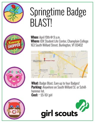 Springtime Badge
BLAST!
When: April 19th @ 9 a.m.
Where: IDX Student Life Center, Champlain College
163 South Willard Street, Burlington, VT 05402
What: Badge Blast, Earn up to four Badges!
Parking: Anywhere on South Willard St. or Schill-
hammer lot.
Cost: ~ $5-10/ girl
 