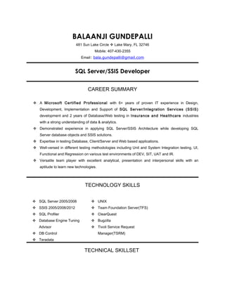 BALAANJI GUNDEPALLI
481 Sun Lake Circle  Lake Mary, FL 32746
Mobile: 407-430-2355
Email: bala.gundepalli@gmail.com
SQL Server/SSIS Developer
CAREER SUMMARY
 A Microsoft Certified Professional with 6+ years of proven IT experience in Design,
Development, Implementation and Support of SQL Server/Integration Services (SSIS)
development and 2 years of Database/Web testing in Insurance and Healthcare industries
with a strong understanding of data & analytics.
 Demonstrated experience in applying SQL Server/SSIS Architecture while developing SQL
Server database objects and SSIS solutions.
 Expertise in testing Database, Client/Server and Web based applications.
 Well-versed in different testing methodologies including Unit and System Integration testing, UI,
Functional and Regression on various test environments of DEV, SIT, UAT and IR.
 Versatile team player with excellent analytical, presentation and interpersonal skills with an
aptitude to learn new technologies.
TECHNOLOGY SKILLS
 SQL Server 2005/2008
 SSIS 2005/2008/2012
 SQL Profiler
 Database Engine Tuning
Advisor
 DB Control
 Teradata
 UNIX
 Team Foundation Server(TFS)
 ClearQuest
 Bugzilla
 Tivoli Service Request
Manager(TSRM)
TECHNICAL SKILLSET
 