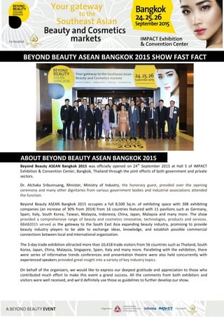 BEYOND BEAUTY ASEAN BANGKOK 2015 SHOW FAST FACT
ABOUT BEYOND BEAUTY ASEAN BANGKOK 2015
Beyond Beauty ASEAN Bangkok 2015 was officially opened on 24th
September 2015 at Hall 5 of IMPACT
Exhibition & Convention Center, Bangkok, Thailand through the joint efforts of both government and private
sectors.
Dr. Atchaka Sribunruang, Minister, Ministry of Industry, the honorary guest, presided over the opening
ceremony and many other dignitaries from various government bodies and industrial associations attended
the function.
Beyond Beauty ASEAN Bangkok 2015 occupies a full 8,500 Sq.m. of exhibiting space with 308 exhibiting
companies (an increase of 30% from 2014) from 16 countries featured with 11 pavilions such as Germany,
Spain, Italy, South Korea, Taiwan, Malaysia, Indonesia, China, Japan, Malaysia and many more. The show
provided a comprehensive range of beauty and cosmetics innovative, technologies, products and services.
BBAB2015 served as the gateway to the South East Asia expanding beauty industry, promising to provide
beauty industry players to be able to exchange ideas, knowledge, and establish possible commercial
connections between local and international organization.
The 3-day trade exhibition attracted more than 10,418 trade visitors from 56 countries such as Thailand, South
Korea, Japan, China, Malaysia, Singapore, Spain, Italy and many more. Paralleling with the exhibition, there
were series of informative trends conferences and presentation theatre were also held concurrently with
experienced speakers provided great insight into a variety of key industry topics.
On behalf of the organizers, we would like to express our deepest gratitude and appreciation to those who
contributed much effort to make this event a grand success. All the comments from both exhibitors and
visitors were well received, and we’d definitely use those as guidelines to further develop our show.
 