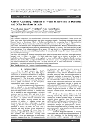 Vinod Kumar Yadav et al Int. Journal of Engineering Research and Applications www.ijera.com
ISSN : 2248-9622, Vol. 4, Issue 5( Version 7), May 2014, pp.190-194
www.ijera.com 190 | P a g e
Carbon Capturing Potential of Wood Substitution in Domestic
and Office Furniture in India
Vinod Kumar Yadav*1
Jyoti Deoli2
, Ajay Kumar Gupta1
1
Forest Ecology and Environment Division, Forest Research Institute, Dehradun
2
Wood Anatomy, Forest Botany Division, Forest Research Institute, Dehradun
Abstract
The changes in temperature have been attributed to increasing concentrations of atmospheric carbon dioxide and
other green house gases in the atmosphere and major concerned at present. Greenhouse gases naturally act as a
blanket “known as Greenhouse Effect” of the Earth and facilitate for maintaining about 33 degrees Celsius
temperature. Over the past century, the Earth‟s temperature has increased by about 0.50 degrees Celsius.
The carbon concentration in the atmosphere may be reduced by two approaches. Keeping the atmospheric CO2
concentration below 450–600 ppmv poses an unprecedented challenge to humanity and can be attained by two
main approaches: (1) to reduce emissions; (2) to capture CO2 and store it, i.e., through sequestration. Carbon
sequestration involves two steps: (1) CO2 capture from the atmosphere (2) storage. The present study deals with
the second approach storage.
The study concludes that in India the requirement of raw materials such as wood, metal and plastic for furniture
annually was 11.6 Mm3
, 4.46 Mm3, 1.78 Mm3 respectively. Based on the analogy as defined in the
methodology, the replacement of 1 M3
metal or plastic by wood would save 2 tons of carbon dioxide emission.
Therefore, this results of the saving of 624000 tonnes CO2 emission against 5% of replacement of each matal
and plastic as furniture raw material by wood. This study advocate, use of wood as raw material for furniture,
which have a significant potential for mitigating the climate change impacts.
Key Words: Carbon, CO2, Furniture, Green house gases, Wood.
I. INTRODUCTION
Over the past century, the Earth‟s
temperature has increased by about 0.50 degrees
Celsius due to increase in concentration of the gases
such as carbon dioxide, methane, nitrous oxide, and
fluorocarbons [1]. The large-scale combustion of
fossil fuels is a main cause of increasing the carbon
dioxide (CO2) concentration in the atmosphere,
contributing to global climate change [2,3].
The carbon concentration in the atmosphere
may be reduced by two approaches. Keeping the
atmospheric CO2 concentration below 450–600 ppmv
poses an unprecedented challenge to humanity and
can be attained by two main approaches to reduce
emissions and to capture CO2 and store it, i.e.,
through sequestration. Carbon sequestration involves
two steps: CO2 capture from the atmosphere and
storage. First option revolves around the low
emissions of carbon by reducing energy use,
improved and innovative technologies of clean
energy [4]. The low emission strategy will be the
pathways to reduce the GHG and Non GHG‟s
emissions and thus, facilitate for the mitigation of
climate change. Capturing of carbon from the
atmosphere is possible from carbon sequestration by
tree (natural) and mechanical sucking from
atmosphere. These both approaches are much more
expensive because of the low CO2 concentration in
the atmosphere and associated complex process of
technologies [5]. The sucking carbon from
atmosphere is costly affaires, therefore not much
prevalent across the world and significant amount of
research is continuing in this respect. The storage of
carbon is possible by increasing the C sink stock in
the industrial sector and household affaires. Choices
about the low emission‟s material use for different
anthropogenic requirements can help to address the
carbon dioxide (CO2) emissions [6]. Stored carbon is
significant only for wood and wood products as steel
contain insignificant amount of carbon and plastic
materials contain carbon, but much lower than the
wood.
Wood has the unique ability to do both
reducing emission by reducing carbon sinks and
storing in it. Wood is primary content of the stems
of woody plants, especially trees [7] and made of
cellulose fibres and lignin and constitutes about 50%
stock of carbon (C) on dry basis and sequester from
atmosphere through the photosynthesis process.
Harvested wood products (HWP) include wood and
paper products [8] act as a carbon sink by retaining
carbon for long time [9-11].
However, the potential benefits of utilising
wood products to reduce carbon dioxide emissions is
not well recognised in the decision-making of
governments, public agencies and individual
RESEARCH ARTICLE OPEN ACCESS
 