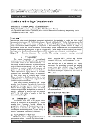 Dhirendra Mishra Int. Journal of Engineering Research and Applications www.ijera.com 
ISSN : 2248-9622, Vol. 4, Issue 7( Version 6), July 2014, pp.207-209 
www.ijera.com 207 | 
P a g e 
Synthesis and testing of dental ceramic Dhirendra Mishra*, Divya Padmanabhan** *(Department of Mechanical Engineering, Pillai Polytechnic,New Panvel) ** (Department of Mechanical Engineering, Pillai Institute of Information Technology, Engineering, Media Studies and Research, New Panvel) ABSTRACT Zirconia has been recently introduced in prosthetic dentistry for the fabrication of crowns and fixed partial dentures, in combination with CAD/CAM techniques. Zirconia stabilized with Y2O3 has the best properties for these applications. This project aims at producing cast Zirconia blocks primarily for dental application that is more cost effective and biocompatible in comparison to the commercially available zirconia. A simple co- precipitation method was used to produce the zirconia powder; simple, inexpensive and indigenous method of uniaxial compression was employed to cast the zirconia pellet. Further studies have to be carried out to study and improve the densification behaviour, biocompatibility, aesthetics and resistance to masticatory force. 
Keywords : Zirconia, Zirconium Oxy chloride, Slip casting, compaction pressing, sintering 
I. INTRODUCTION 
The recent introduction of zirconia-based ceramics as restorative dental materials has generated considerable interest in the dental community. The mechanical properties of zirconia are the highest ever reported for any dental ceramic. This may allow the realization of posterior fixed partial dentures and permit a substantial reduction in core thickness. These capabilities are highly attractive in prosthetic dentistry, where strength and esthetics are paramount. [1] This project aims at producing cast Zirconia blocks primarily for dental application that is more cost effective and biocompatible in comparison to the commercially available zirconia. This report discusses preparation of Zirconia powder from Zirconium Oxy chloride Solution by precipitation technique and its stabilization using Yttrium Nitrate.[2] [3], Shaping of the powder by compaction pressing[4]. Comparison of densities of samples subjected to sintering and pre sintering (900oC) [5]. CNC milling of samples to check the machinability of samples. 
II. EXPERIMENTAL WORK 
Experimental work done in this project can be broadly be summarized as 1) Synthesis of Zirconia powder from Zirconium Chloride Solution by precipitation technique, 2) Compaction pressing. 3) Comparison of densities of samples subjected to sintering and pre sintering (900oC) 4) CNC milling of samples to check the machinability of samples. 2.1 PREPARATION OF POWDER 
The Zirconia powder were prepared using basic co precipitation method Zirconium oxychloride (ZrOCl2 
8H2O), ammonia (NH3) solution and Yttrium nitrate (Y(NO3)3) were used for making of powder. This procedure led to the formation of a white precipitate. The precipitate recovered was washed several times using distilled water. The washed precipitate was dried in an oven for 1 hour. This was followed by heating the dried mixture in a furnace at 900oC[2] [3]. Fig.1 Zirconia powder preparation using simple co precipitation method. 2.2 COMPACTION PRESSING Fig.2 Pellet casting using compaction method 
RESEARCH ARTICLE OPEN ACCESS  